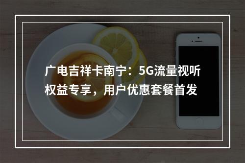 广电吉祥卡南宁：5G流量视听权益专享，用户优惠套餐首发