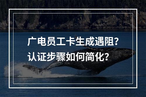 广电员工卡生成遇阻？认证步骤如何简化？