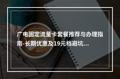 广电固定流量卡套餐推荐与办理指南-长期优惠及19元档避坑攻略
