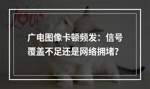 广电图像卡顿频发：信号覆盖不足还是网络拥堵？