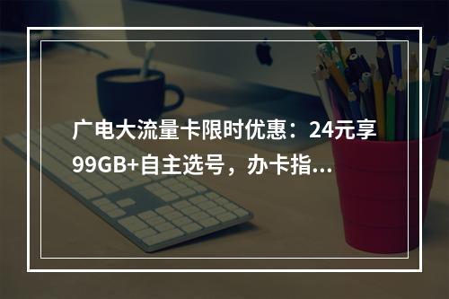 广电大流量卡限时优惠：24元享99GB+自主选号，办卡指南速览