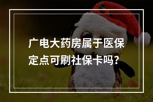 广电大药房属于医保定点可刷社保卡吗？