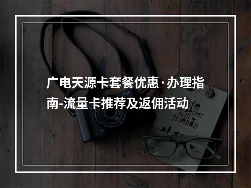 广电天源卡套餐优惠·办理指南-流量卡推荐及返佣活动
