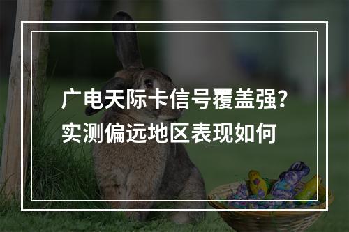 广电天际卡信号覆盖强？实测偏远地区表现如何