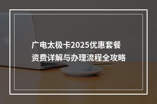 广电太极卡2025优惠套餐资费详解与办理流程全攻略