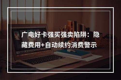广电好卡强买强卖陷阱：隐藏费用+自动续约消费警示