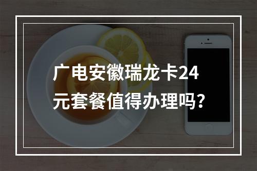 广电安徽瑞龙卡24元套餐值得办理吗？