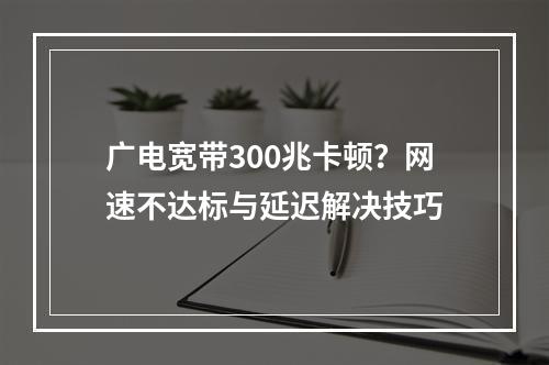 广电宽带300兆卡顿？网速不达标与延迟解决技巧