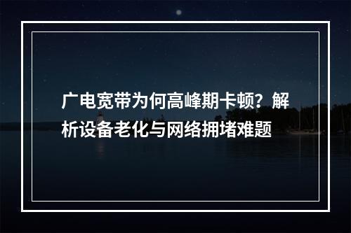 广电宽带为何高峰期卡顿？解析设备老化与网络拥堵难题