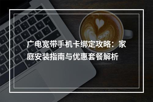 广电宽带手机卡绑定攻略：家庭安装指南与优惠套餐解析