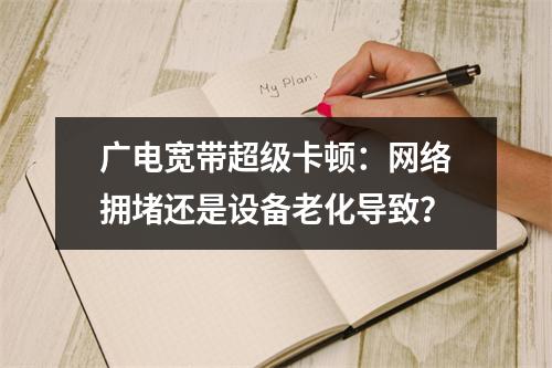 广电宽带超级卡顿：网络拥堵还是设备老化导致？