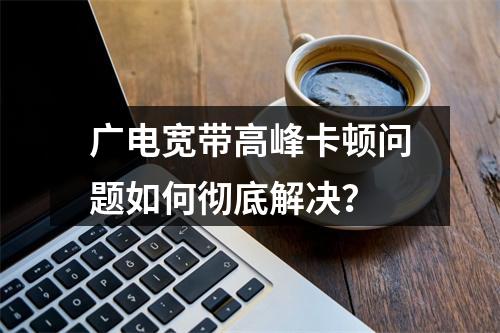 广电宽带高峰卡顿问题如何彻底解决？