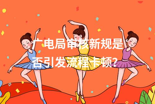 广电局审核新规是否引发流程卡顿？