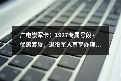 广电崇军卡：1927专属号段+优惠套餐，退役军人尊享办理指南