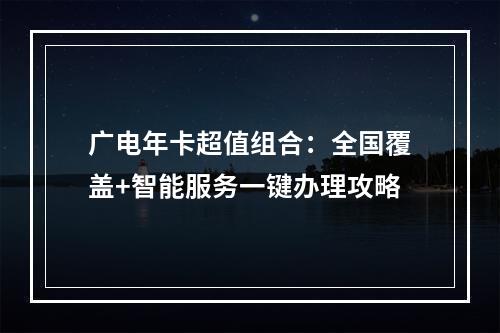 广电年卡超值组合：全国覆盖+智能服务一键办理攻略