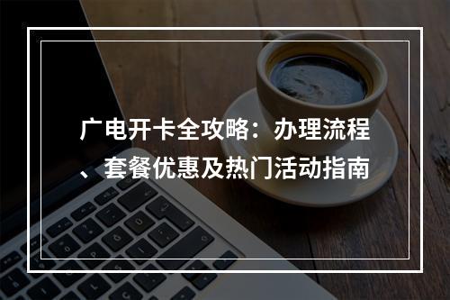广电开卡全攻略：办理流程、套餐优惠及热门活动指南