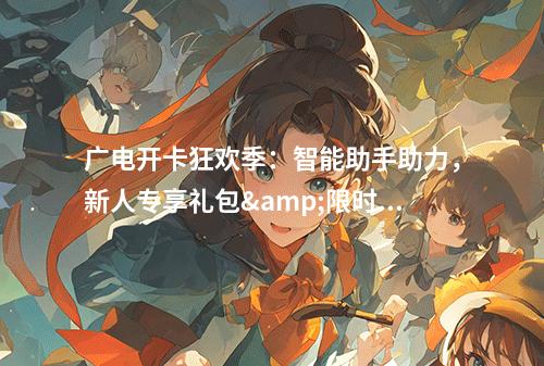 广电开卡狂欢季：智能助手助力，新人专享礼包&限时福利全攻略
