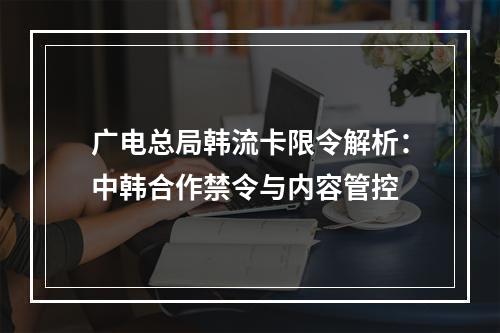 广电总局韩流卡限令解析：中韩合作禁令与内容管控