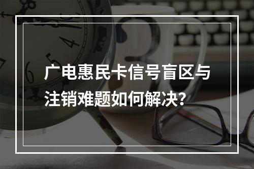 广电惠民卡信号盲区与注销难题如何解决？