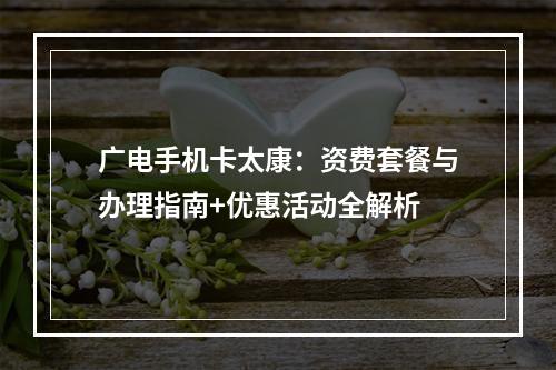 广电手机卡太康：资费套餐与办理指南+优惠活动全解析