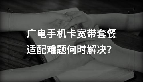 广电手机卡宽带套餐适配难题何时解决？
