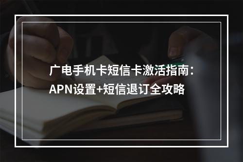广电手机卡短信卡激活指南：APN设置+短信退订全攻略
