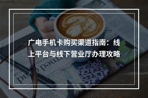 广电手机卡购买渠道指南：线上平台与线下营业厅办理攻略