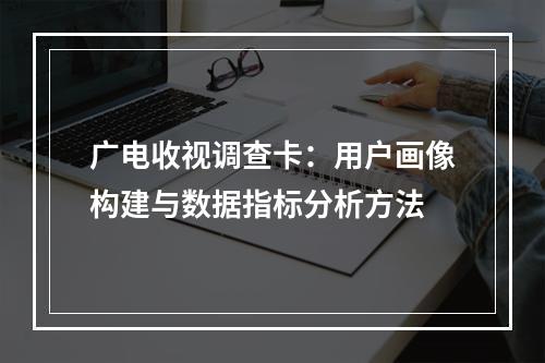 广电收视调查卡：用户画像构建与数据指标分析方法