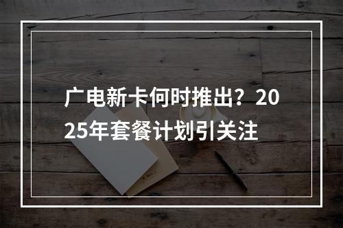 广电新卡何时推出？2025年套餐计划引关注