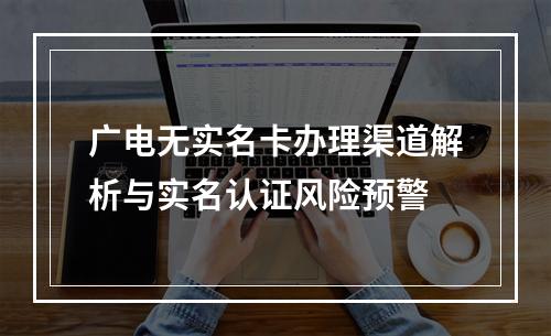 广电无实名卡办理渠道解析与实名认证风险预警