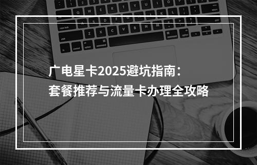广电星卡2025避坑指南：套餐推荐与流量卡办理全攻略