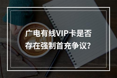 广电有线VIP卡是否存在强制首充争议？