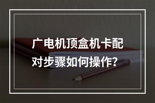 广电机顶盒机卡配对步骤如何操作？