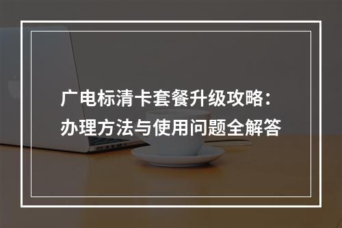 广电标清卡套餐升级攻略：办理方法与使用问题全解答