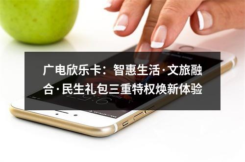 广电欣乐卡：智惠生活·文旅融合·民生礼包三重特权焕新体验