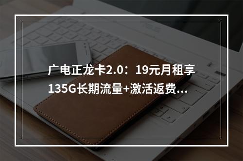 广电正龙卡2.0：19元月租享135G长期流量+激活返费攻略