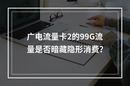 广电流量卡2的99G流量是否暗藏隐形消费？