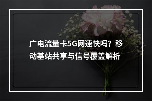 广电流量卡5G网速快吗？移动基站共享与信号覆盖解析