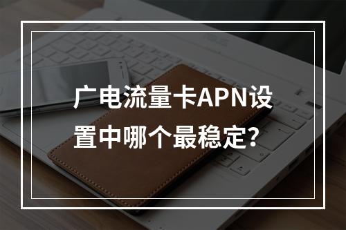 广电流量卡APN设置中哪个最稳定？