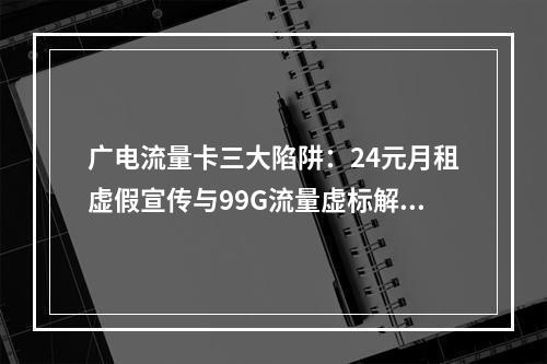 广电流量卡三大陷阱：24元月租虚假宣传与99G流量虚标解析