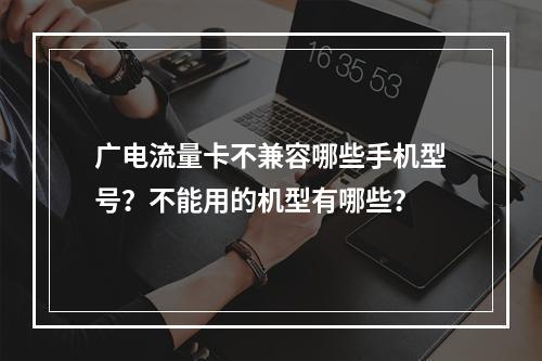 广电流量卡不兼容哪些手机型号？不能用的机型有哪些？