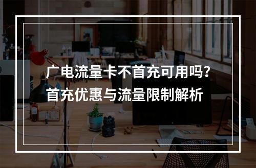 广电流量卡不首充可用吗？首充优惠与流量限制解析