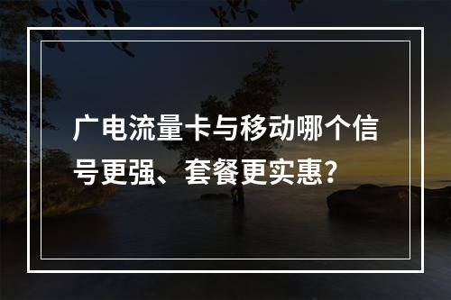 广电流量卡与移动哪个信号更强、套餐更实惠？