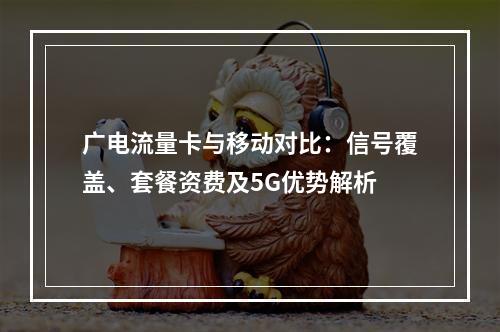 广电流量卡与移动对比：信号覆盖、套餐资费及5G优势解析