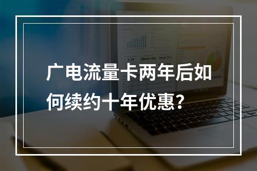 广电流量卡两年后如何续约十年优惠？