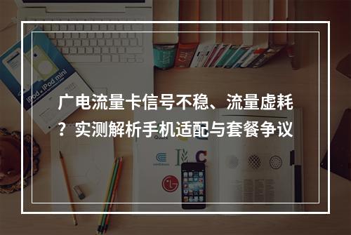广电流量卡信号不稳、流量虚耗？实测解析手机适配与套餐争议