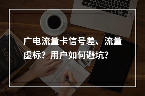 广电流量卡信号差、流量虚标？用户如何避坑？