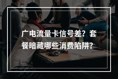 广电流量卡信号差？套餐暗藏哪些消费陷阱？