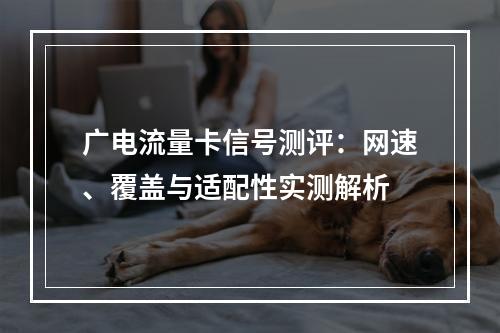 广电流量卡信号测评：网速、覆盖与适配性实测解析