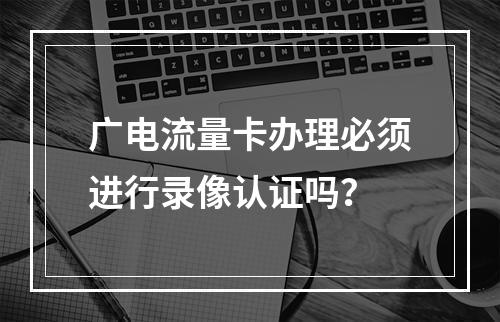 广电流量卡办理必须进行录像认证吗？